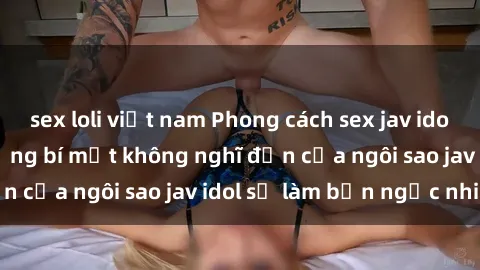 sex loli việt nam Phong cách sex jav idol siêu hấp dẫn: Những bí mật không nghĩ đến của ngôi sao jav idol sẽ làm bạn ngạc nhiên!