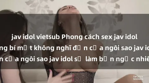 jav idol vietsub Phong cách sex jav idol siêu hấp dẫn: Những bí mật không nghĩ đến của ngôi sao jav idol sẽ làm bạn ngạc nhiên!