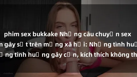 phim sex bukkake Những câu chuyện sex sinh viên Việt Nam gây sốt trên mạng xã hội: Những tình huống gây cấn, kích thích không thể bỏ qua