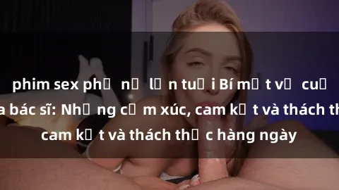 phim sex phụ nữ lớn tuổi Bí mật về cuộc sống sex của bác sĩ: Những cảm xúc, cam kết và thách thức hàng ngày