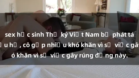 sex học sinh Thư ký Việt Nam bị phát tán clip sex đáng xấu hổ, cô gặp nhiều khó khăn vì sự việc gây rúng động này.