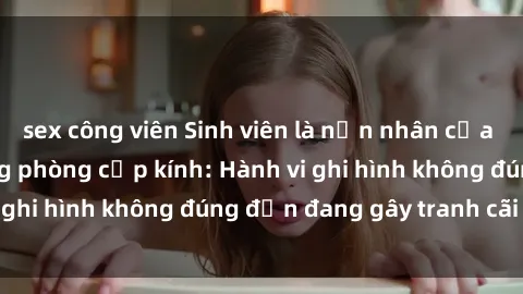 sex công viên Sinh viên là nạn nhân của video quay lén trong phòng cấp kính: Hành vi ghi hình không đúng đắn đang gây tranh cãi lớn