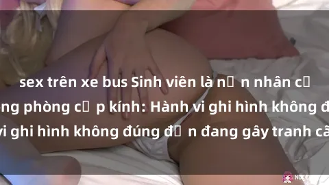 sex trên xe bus Sinh viên là nạn nhân của video quay lén trong phòng cấp kính: Hành vi ghi hình không đúng đắn đang gây tranh cãi lớn