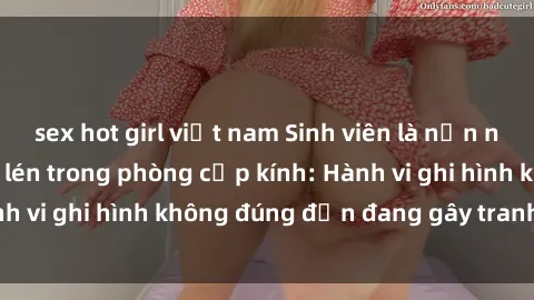 sex hot girl việt nam Sinh viên là nạn nhân của video quay lén trong phòng cấp kính: Hành vi ghi hình không đúng đắn đang gây tranh cãi lớn