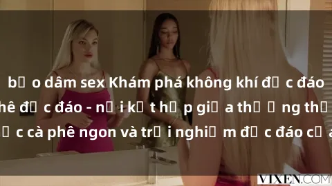bạo dâm sex Khám phá không khí độc đáo tại sex quán cà phê độc đáo - nơi kết hợp giữa thưởng thức cà phê ngon và trải nghiệm độc đáo của không gian sex shop.
