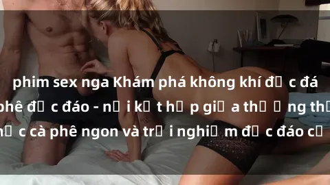 phim sex nga Khám phá không khí độc đáo tại sex quán cà phê độc đáo - nơi kết hợp giữa thưởng thức cà phê ngon và trải nghiệm độc đáo của không gian sex shop.
