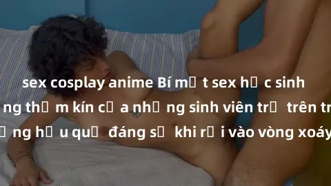 sex cosplay anime Bí mật sex học sinh không che: Cuộc sống thầm kín của những sinh viên trẻ trên trường. Những hậu quả đáng sợ khi rơi vào vòng xoáy của tình dục từ tuổi mới lớn.