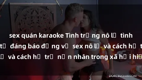 sex quán karaoke Tình trạng nô lệ tình dục: Những thực tế đáng báo động về sex nô lệ và cách hỗ trợ nạn nhân trong xã hội hiện nay