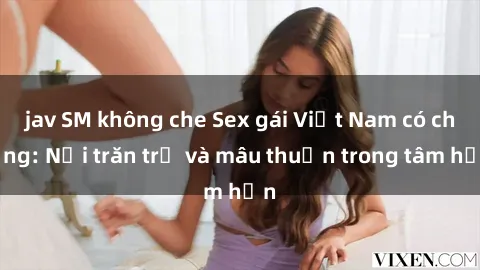 jav SM không che Sex gái Việt Nam có chồng: Nỗi trăn trở và mâu thuẫn trong tâm hồn