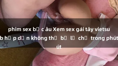 phim sex bắc âu Xem sex gái tây vietsub hấp dẫn không thể bỏ lỡ chỉ trong phút