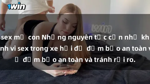 sex mẹ con Những nguyên tắc cần nhớ khi thực hiện hành vi sex trong xe hơi để đảm bảo an toàn và tránh rủi ro.