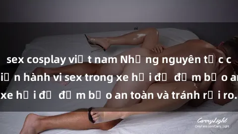 sex cosplay việt nam Những nguyên tắc cần nhớ khi thực hiện hành vi sex trong xe hơi để đảm bảo an toàn và tránh rủi ro.