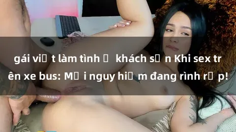 gái việt làm tình ở khách sạn Khi sex trên xe bus: Mối nguy hiểm đang rình rập!