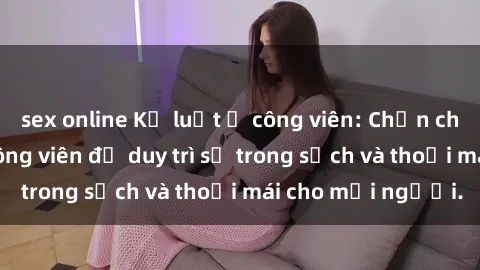 sex online Kỷ luật ở công viên: Chấn chỉnh hành vi sex công viên để duy trì sự trong sạch và thoải mái cho mọi người.