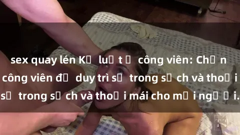 sex quay lén Kỷ luật ở công viên: Chấn chỉnh hành vi sex công viên để duy trì sự trong sạch và thoải mái cho mọi người.