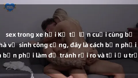 sex trong xe hơi Kể từ lần cuối cùng bạn thực hành sex nhà vệ sinh công cộng, đây là cách bạn phải làm để tránh rủi ro và tối ưu trải nghiệm.