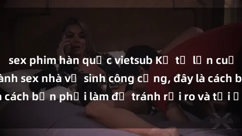 sex phim hàn quốc vietsub Kể từ lần cuối cùng bạn thực hành sex nhà vệ sinh công cộng, đây là cách bạn phải làm để tránh rủi ro và tối ưu trải nghiệm.