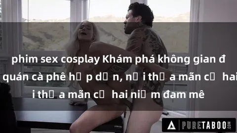 phim sex cosplay Khám phá không gian độc đáo tại sex quán cà phê hấp dẫn, nơi thỏa mãn cả hai niềm đam mê