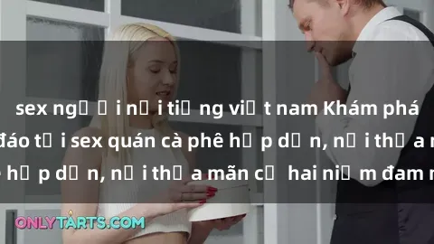 sex người nổi tiếng việt nam Khám phá không gian độc đáo tại sex quán cà phê hấp dẫn, nơi thỏa mãn cả hai niềm đam mê