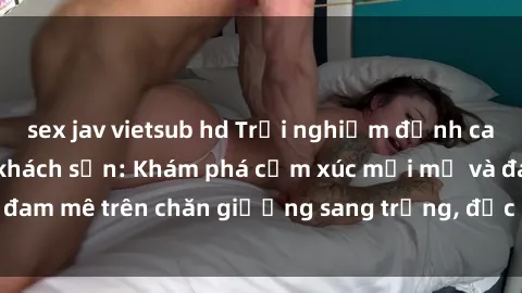 sex jav vietsub hd Trải nghiệm đỉnh cao tình yêu tại sex khách sạn: Khám phá cảm xúc mới mẻ và đam mê trên chăn giường sang trọng, độc đáo, không giới hạn.