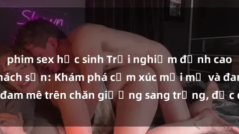 phim sex học sinh Trải nghiệm đỉnh cao tình yêu tại sex khách sạn: Khám phá cảm xúc mới mẻ và đam mê trên chăn giường sang trọng, độc đáo, không giới hạn.