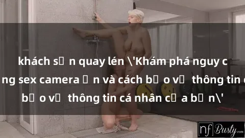 khách sạn quay lén 'Khám phá nguy cơ của việc sử dụng sex camera ẩn và cách bảo vệ thông tin cá nhân của bạn'