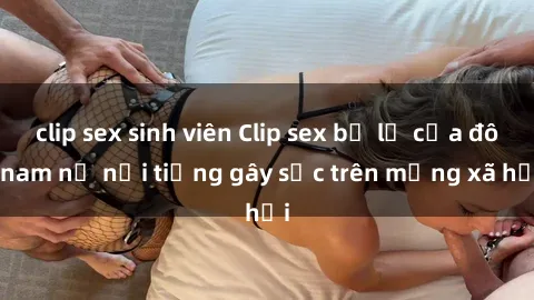 clip sex sinh viên Clip sex bị lộ của đôi nam nữ nổi tiếng gây sốc trên mạng xã hội