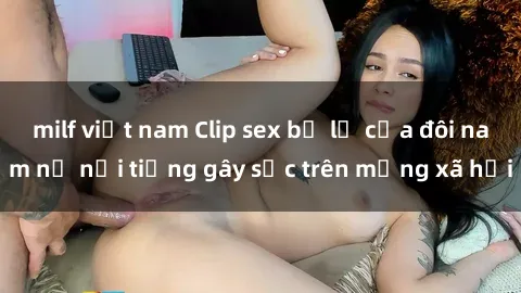 milf việt nam Clip sex bị lộ của đôi nam nữ nổi tiếng gây sốc trên mạng xã hội