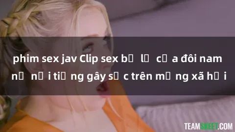 phim sex jav Clip sex bị lộ của đôi nam nữ nổi tiếng gây sốc trên mạng xã hội