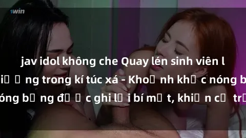 jav idol không che Quay lén sinh viên làm tình ngay trên giường trong kí túc xá - Khoảnh khắc nóng bỏng được ghi lại bí mật, khiến cả trường học xôn xao.