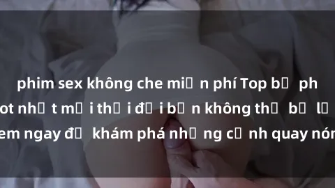 phim sex không che miễn phí Top bộ phim sex Hàn Quốc hot nhất mọi thời đại bạn không thể bỏ lỡ! Xem ngay để khám phá những cảnh quay nóng bỏng, đầy nghẹt thở!