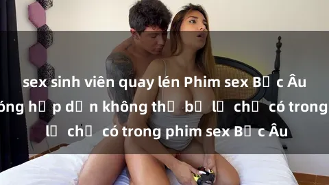 sex sinh viên quay lén Phim sex Bắc Âu: Những cảnh nóng hấp dẫn không thể bỏ lỡ chỉ có trong phim sex Bắc Âu