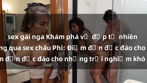 sex gái nga Khám phá vẻ đẹp tự nhiên và văn hóa đa dạng qua sex châu Phi: Điểm đến độc đáo cho những trải nghiệm khó quên