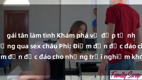 gái tân làm tình Khám phá vẻ đẹp tự nhiên và văn hóa đa dạng qua sex châu Phi: Điểm đến độc đáo cho những trải nghiệm khó quên