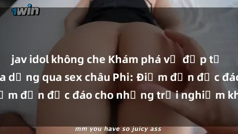 jav idol không che Khám phá vẻ đẹp tự nhiên và văn hóa đa dạng qua sex châu Phi: Điểm đến độc đáo cho những trải nghiệm khó quên