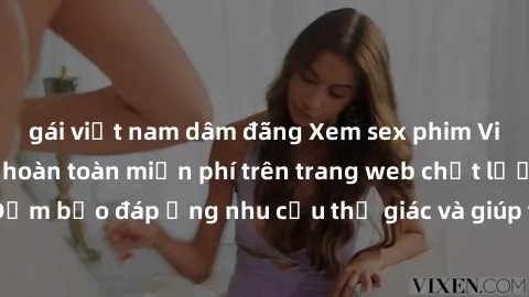 gái việt nam dâm đãng Xem sex phim Việt Nam không che hoàn toàn miễn phí trên trang web chất lượng cao. Đảm bảo đáp ứng nhu cầu thị giác và giúp thỏa mãn mong muốn của bạn.