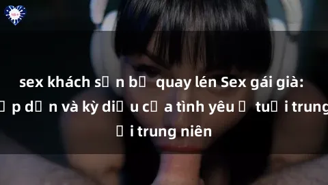 sex khách sạn bị quay lén Sex gái già: Sự hấp dẫn và kỳ diệu của tình yêu ở tuổi trung niên