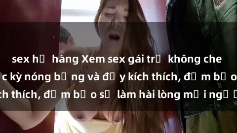 sex họ hàng Xem sex gái trẻ không che hấp dẫn nhất, cực kỳ nóng bỏng và đầy kích thích, đảm bảo sẽ làm hài lòng mọi người!