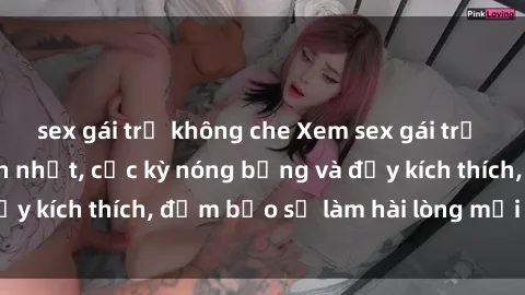 sex gái trẻ không che Xem sex gái trẻ không che hấp dẫn nhất, cực kỳ nóng bỏng và đầy kích thích, đảm bảo sẽ làm hài lòng mọi người!
