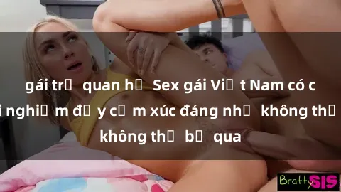 gái trẻ quan hệ Sex gái Việt Nam có con: Trải nghiệm đầy cảm xúc đáng nhớ không thể bỏ qua