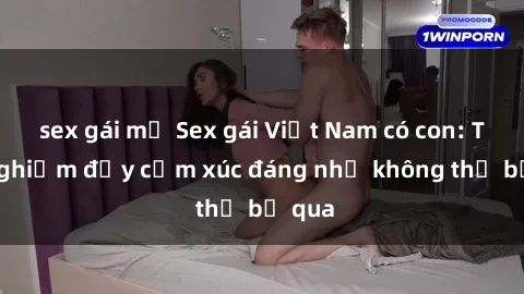 sex gái mỹ Sex gái Việt Nam có con: Trải nghiệm đầy cảm xúc đáng nhớ không thể bỏ qua