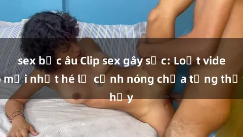 sex bắc âu Clip sex gây sốc: Loạt video mới nhất hé lộ cảnh nóng chưa từng thấy
