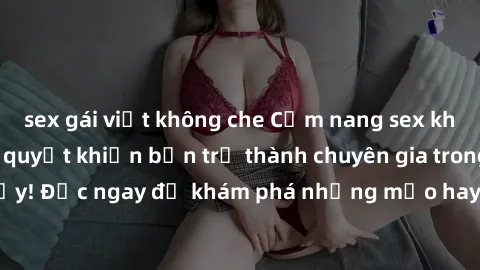 sex gái việt không che Cẩm nang sex không che: Những bí quyết khiến bạn trở thành chuyên gia trong chuyện ấy! Đọc ngay để khám phá những mẹo hay và bí quyết tình dục không che.