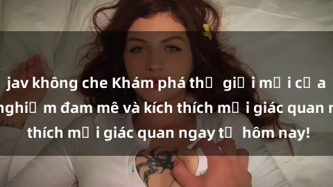 jav không che Khám phá thế giới mới của sex online: trải nghiệm đam mê và kích thích mọi giác quan ngay từ hôm nay!