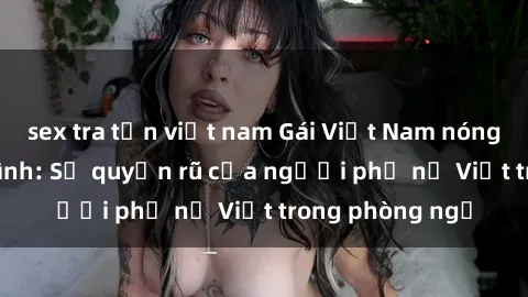 sex tra tấn việt nam Gái Việt Nam nóng bỏng khi làm tình: Sự quyến rũ của người phụ nữ Việt trong phòng ngủ