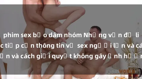 phim sex bạo dâm nhóm Những vấn đề liên quan đến việc tiếp cận thông tin về sex người lớn và cách giải quyết không gây ảnh hưởng đến trẻ em