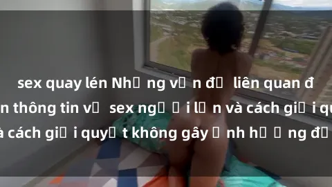 sex quay lén Những vấn đề liên quan đến việc tiếp cận thông tin về sex người lớn và cách giải quyết không gây ảnh hưởng đến trẻ em