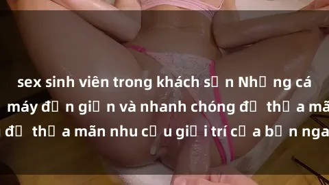 sex sinh viên trong khách sạn Những cách tải phim sex về máy đơn giản và nhanh chóng để thỏa mãn nhu cầu giải trí của bạn ngay tại nhà