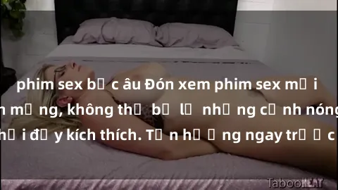 phim sex bắc âu Đón xem phim sex mới nhất đang hot trên mạng, không thể bỏ lỡ những cảnh nóng hổi đầy kích thích. Tận hưởng ngay trước khi bị xoá chóng mặt!