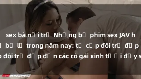 sex bà nội trợ Những bộ phim sex JAV hot nhất không thể bỏ lỡ trong năm nay: từ cặp đôi trẻ đẹp đến các cô gái xinh tươi đầy sức hút.